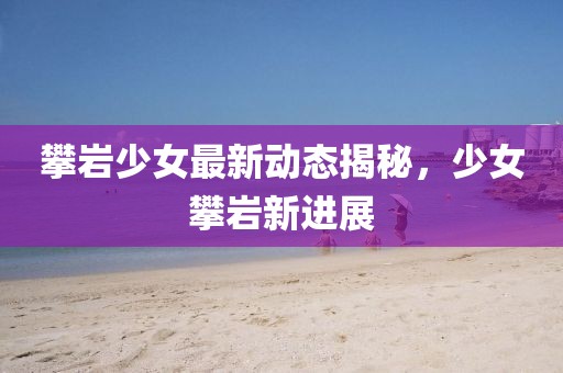 攀巖少女最新動態(tài)揭秘，少女攀巖新進(jìn)展