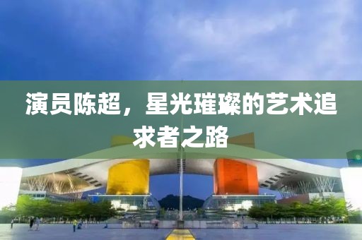 演員陳超，星光璀璨的藝術(shù)追求者之路