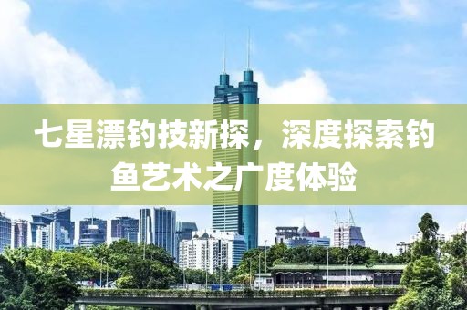 七星漂釣技新探，深度探索釣魚藝術(shù)之廣度體驗(yàn)