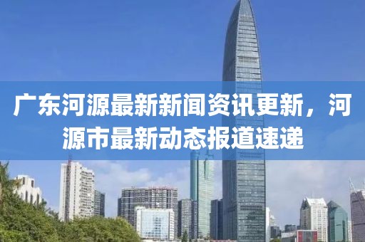 廣東河源最新新聞資訊更新，河源市最新動態(tài)報道速遞