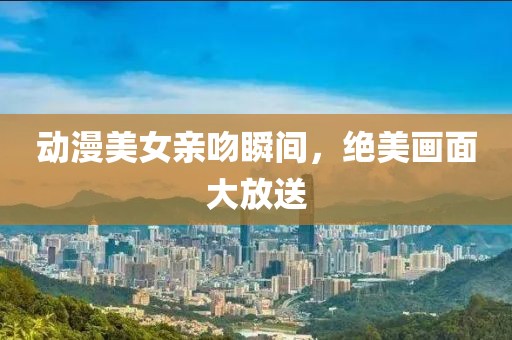 動(dòng)漫美女親吻瞬間，絕美畫面大放送