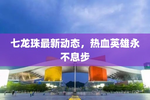 七龍珠最新動態(tài)，熱血英雄永不息步