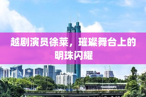 越劇演員徐萊，璀璨舞臺(tái)上的明珠閃耀