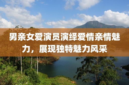 男親女愛演員演繹愛情親情魅力，展現(xiàn)獨(dú)特魅力風(fēng)采