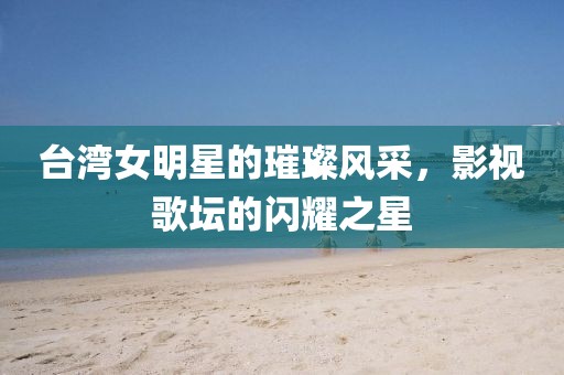 臺(tái)灣女明星的璀璨風(fēng)采，影視歌壇的閃耀之星
