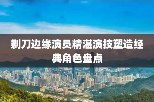 剃刀邊緣演員精湛演技塑造經(jīng)典角色盤(pán)點(diǎn)
