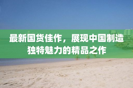 最新國(guó)貨佳作，展現(xiàn)中國(guó)制造獨(dú)特魅力的精品之作