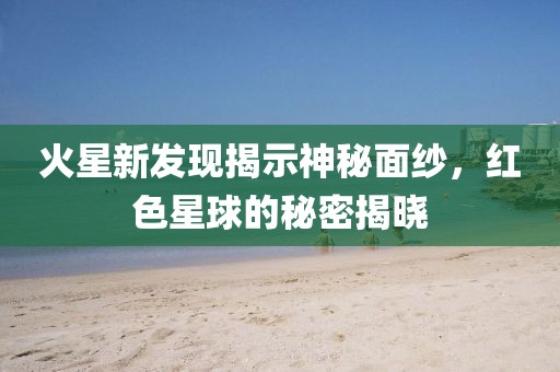 火星新發(fā)現(xiàn)揭示神秘面紗，紅色星球的秘密揭曉