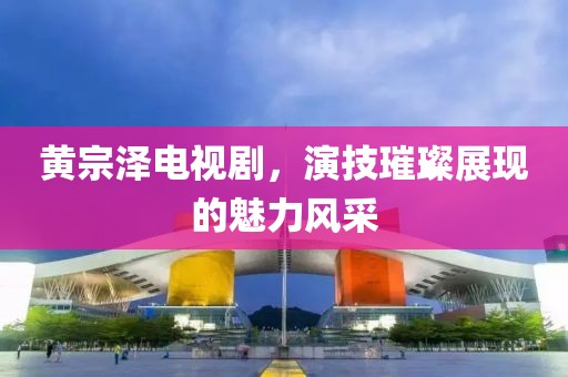 黃宗澤電視劇，演技璀璨展現(xiàn)的魅力風(fēng)采