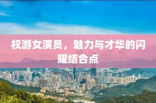 權(quán)游女演員，魅力與才華的閃耀結(jié)合點(diǎn)