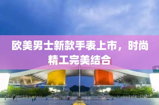 歐美男士新款手表上市，時尚精工完美結合