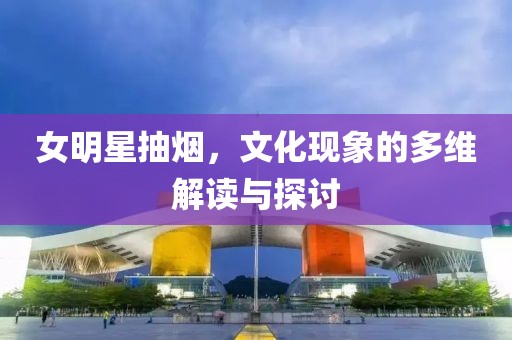 女明星抽煙，文化現(xiàn)象的多維解讀與探討