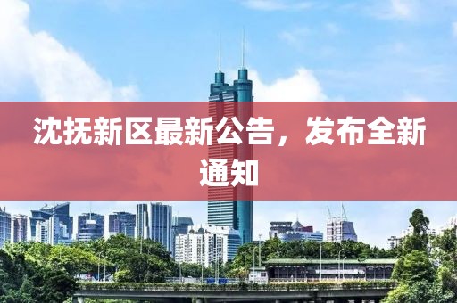 沈撫新區(qū)最新公告，發(fā)布全新通知