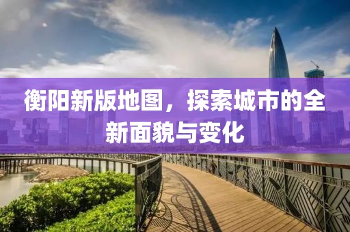 衡陽新版地圖，探索城市的全新面貌與變化