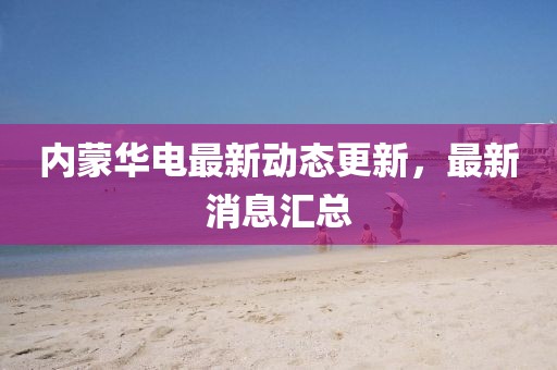 內(nèi)蒙華電最新動(dòng)態(tài)更新，最新消息匯總