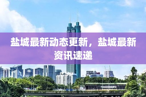 鹽城最新動(dòng)態(tài)更新，鹽城最新資訊速遞