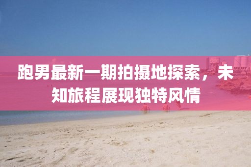 跑男最新一期拍攝地探索，未知旅程展現(xiàn)獨(dú)特風(fēng)情