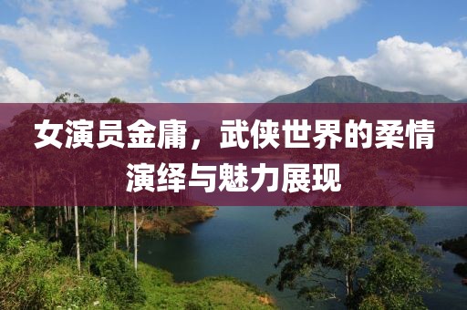 女演員金庸，武俠世界的柔情演繹與魅力展現(xiàn)