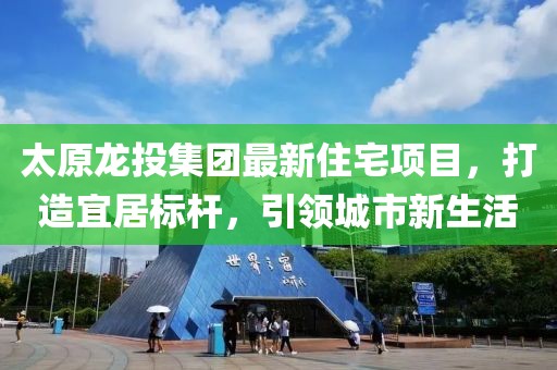 太原龍投集團最新住宅項目，打造宜居標桿，引領(lǐng)城市新生活