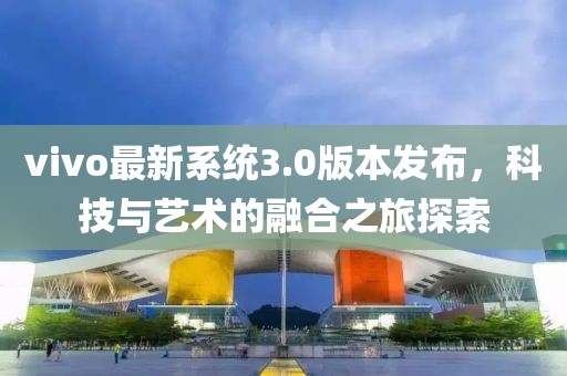 vivo最新系統(tǒng)3.0版本發(fā)布，科技與藝術(shù)的融合之旅探索
