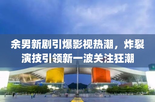余男新劇引爆影視熱潮，炸裂演技引領(lǐng)新一波關(guān)注狂潮