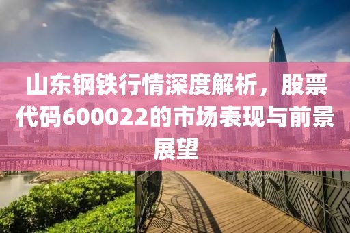 山東鋼鐵行情深度解析，股票代碼600022的市場(chǎng)表現(xiàn)與前景展望