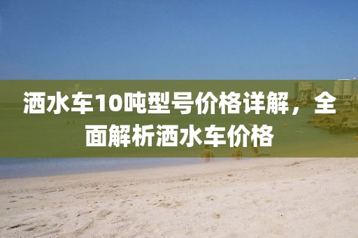 灑水車10噸型號(hào)價(jià)格詳解，全面解析灑水車價(jià)格