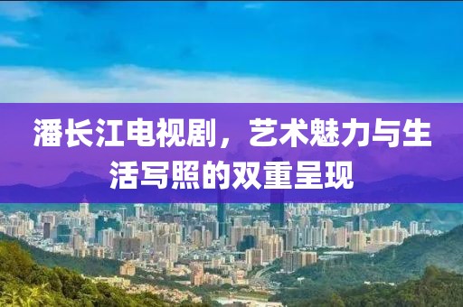 潘長(zhǎng)江電視劇，藝術(shù)魅力與生活寫照的雙重呈現(xiàn)