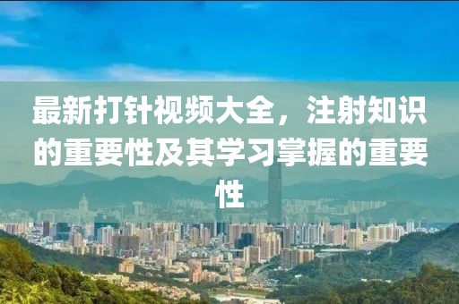 最新打針視頻大全，注射知識(shí)的重要性及其學(xué)習(xí)掌握的重要性