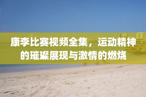 康李比賽視頻全集，運動精神的璀璨展現(xiàn)與激情的燃燒