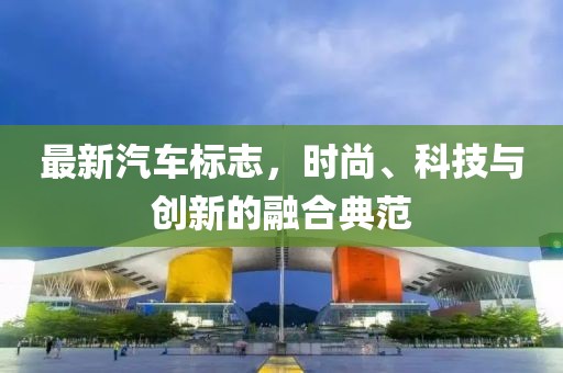 最新汽車標(biāo)志，時尚、科技與創(chuàng)新的融合典范