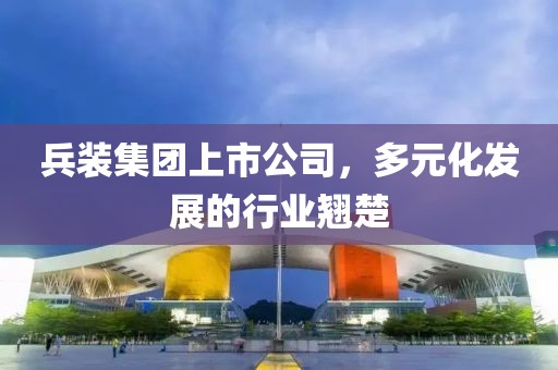 兵裝集團(tuán)上市公司，多元化發(fā)展的行業(yè)翹楚