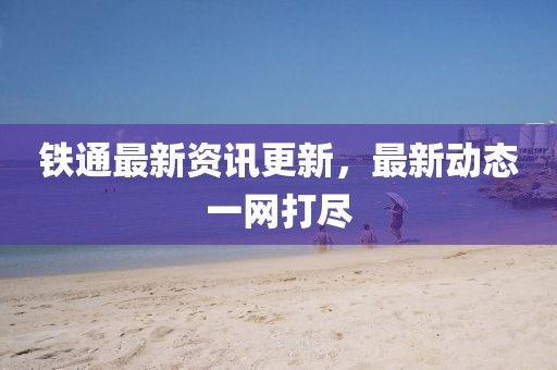 鐵通最新資訊更新，最新動態(tài)一網(wǎng)打盡