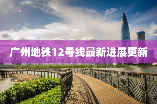 廣州地鐵12號線最新進(jìn)展更新