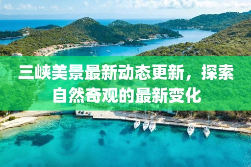 三峽美景最新動(dòng)態(tài)更新，探索自然奇觀的最新變化