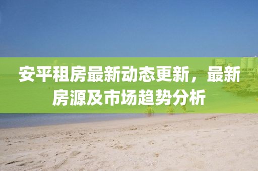 安平租房最新動態(tài)更新，最新房源及市場趨勢分析