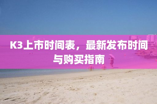K3上市時間表，最新發(fā)布時間與購買指南