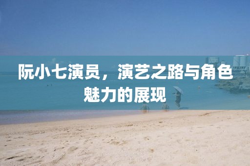 阮小七演員，演藝之路與角色魅力的展現(xiàn)