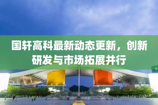 國軒高科最新動態(tài)更新，創(chuàng)新研發(fā)與市場拓展并行