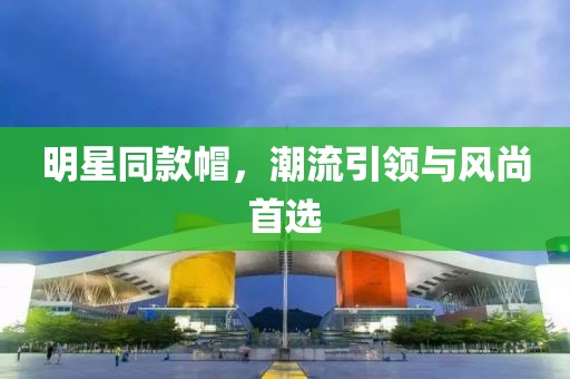 明星同款帽，潮流引領(lǐng)與風(fēng)尚首選