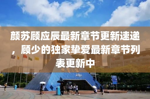 顏蘇顧應辰最新章節(jié)更新速遞，顧少的獨家摯愛最新章節(jié)列表更新中