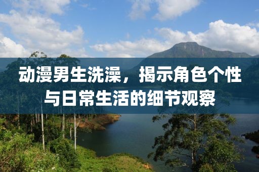 動漫男生洗澡，揭示角色個性與日常生活的細節(jié)觀察