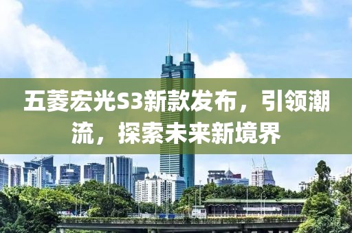 五菱宏光S3新款發(fā)布，引領(lǐng)潮流，探索未來新境界
