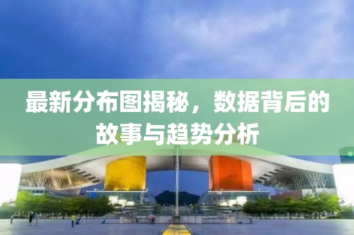 最新分布圖揭秘，數(shù)據(jù)背后的故事與趨勢(shì)分析