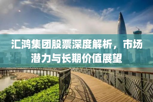 匯鴻集團(tuán)股票深度解析，市場(chǎng)潛力與長(zhǎng)期價(jià)值展望