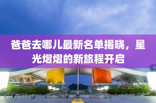 爸爸去哪兒最新名單揭曉，星光熠熠的新旅程開(kāi)啟