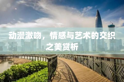 動(dòng)漫激吻，情感與藝術(shù)的交織之美賞析