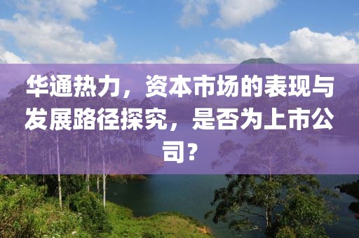 華通熱力，資本市場(chǎng)的表現(xiàn)與發(fā)展路徑探究，是否為上市公司？
