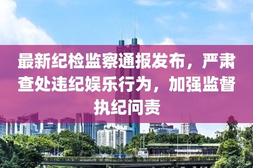 最新紀(jì)檢監(jiān)察通報(bào)發(fā)布，嚴(yán)肅查處違紀(jì)娛樂(lè)行為，加強(qiáng)監(jiān)督執(zhí)紀(jì)問(wèn)責(zé)
