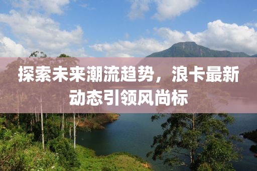 探索未來(lái)潮流趨勢(shì)，浪卡最新動(dòng)態(tài)引領(lǐng)風(fēng)尚標(biāo)